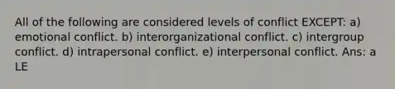 All of the following are considered levels of conflict EXCEPT: a) emotional conflict. b) interorganizational conflict. c) intergroup conflict. d) intrapersonal conflict. e) interpersonal conflict. Ans: a LE