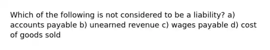 Which of the following is not considered to be a liability? a) accounts payable b) unearned revenue c) wages payable d) cost of goods sold