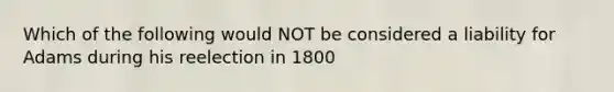 Which of the following would NOT be considered a liability for Adams during his reelection in 1800