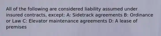 All of the following are considered liability assumed under insured contracts, except: A: Sidetrack agreements B: Ordinance or Law C: Elevator maintenance agreements D: A lease of premises