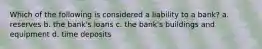 Which of the following is considered a liability to a bank? a. reserves b. the bank's loans c. the bank's buildings and equipment d. time deposits