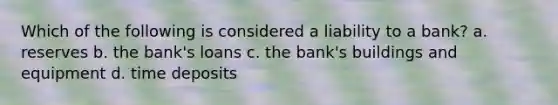 Which of the following is considered a liability to a bank? a. reserves b. the bank's loans c. the bank's buildings and equipment d. time deposits