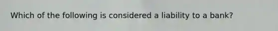 Which of the following is considered a liability to a bank?