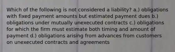 Which of the following is not considered a liability? a.) obligations with fixed payment amounts but estimated payment dues b.) obligations under mutually unexecuted contracts c.) obligations for which the firm must estimate both timing and amount of payment d.) obligations arising from advances from customers on unexecuted contracts and agreements