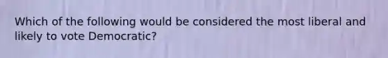 Which of the following would be considered the most liberal and likely to vote Democratic?