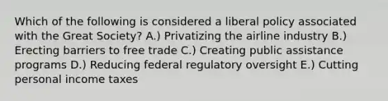 Which of the following is considered a liberal policy associated with the Great Society? A.) Privatizing the airline industry B.) Erecting barriers to free trade C.) Creating public assistance programs D.) Reducing federal regulatory oversight E.) Cutting personal income taxes