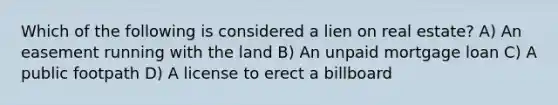 Which of the following is considered a lien on real estate? A) An easement running with the land B) An unpaid mortgage loan C) A public footpath D) A license to erect a billboard