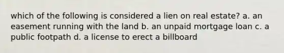 which of the following is considered a lien on real estate? a. an easement running with the land b. an unpaid mortgage loan c. a public footpath d. a license to erect a billboard