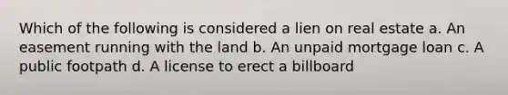 Which of the following is considered a lien on real estate a. An easement running with the land b. An unpaid mortgage loan c. A public footpath d. A license to erect a billboard