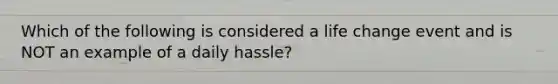 Which of the following is considered a life change event and is NOT an example of a daily hassle?