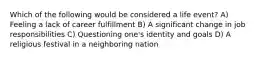 Which of the following would be considered a life event? A) Feeling a lack of career fulfillment B) A significant change in job responsibilities C) Questioning one's identity and goals D) A religious festival in a neighboring nation