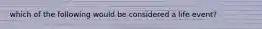 which of the following would be considered a life event?