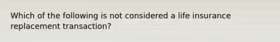 Which of the following is not considered a life insurance replacement transaction?