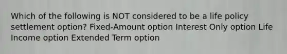 Which of the following is NOT considered to be a life policy settlement option? Fixed-Amount option Interest Only option Life Income option Extended Term option