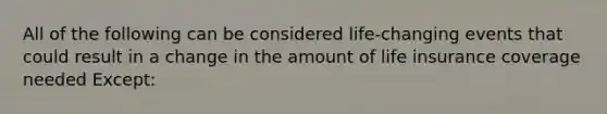 All of the following can be considered life-changing events that could result in a change in the amount of life insurance coverage needed Except: