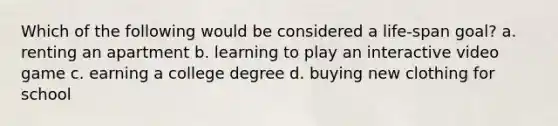 Which of the following would be considered a life-span goal? a. renting an apartment b. learning to play an interactive video game c. earning a college degree d. buying new clothing for school