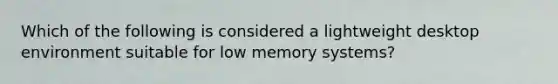 Which of the following is considered a lightweight desktop environment suitable for low memory systems?