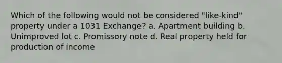 Which of the following would not be considered "like-kind" property under a 1031 Exchange? a. Apartment building b. Unimproved lot c. Promissory note d. Real property held for production of income