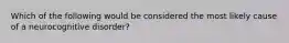 Which of the following would be considered the most likely cause of a neurocognitive disorder?