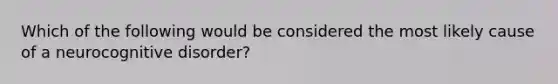 Which of the following would be considered the most likely cause of a neurocognitive disorder?