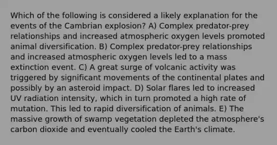 Which of the following is considered a likely explanation for the events of the Cambrian explosion? A) Complex predator-prey relationships and increased atmospheric oxygen levels promoted animal diversification. B) Complex predator-prey relationships and increased atmospheric oxygen levels led to a mass extinction event. C) A great surge of volcanic activity was triggered by significant movements of the continental plates and possibly by an asteroid impact. D) Solar flares led to increased UV radiation intensity, which in turn promoted a high rate of mutation. This led to rapid diversification of animals. E) The massive growth of swamp vegetation depleted the atmosphere's carbon dioxide and eventually cooled the Earth's climate.