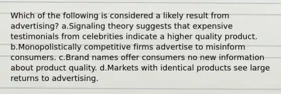 Which of the following is considered a likely result from advertising? a.Signaling theory suggests that expensive testimonials from celebrities indicate a higher quality product. b.Monopolistically competitive firms advertise to misinform consumers. c.Brand names offer consumers no new information about product quality. d.Markets with identical products see large returns to advertising.