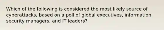 Which of the following is considered the most likely source of cyberattacks, based on a poll of global executives, information security managers, and IT leaders?