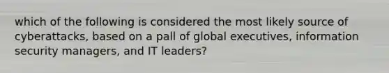 which of the following is considered the most likely source of cyberattacks, based on a pall of global executives, information security managers, and IT leaders?