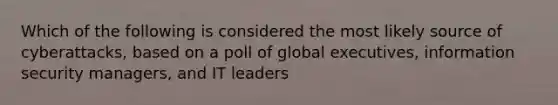 Which of the following is considered the most likely source of cyberattacks, based on a poll of global executives, information security managers, and IT leaders