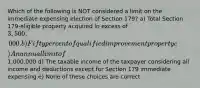 Which of the following is NOT considered a limit on the immediate expensing election of Section 179? a) Total Section 179-eligible property acquired in excess of 3,500,000. b) Fifty percent of qualified improvement property c) An annual limit of1,000,000 d) The taxable income of the taxpayer considering all income and deductions except for Section 179 immediate expensing e) None of these choices are correct