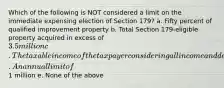 Which of the following is NOT considered a limit on the immediate expensing election of Section 179? a. Fifty percent of qualified improvement property b. Total Section 179-eligible property acquired in excess of 3.5 million c. The taxable income of the taxpayer considering all income and deductions except for Section 179 immediate expensing d. An annual limit of1 million e. None of the above