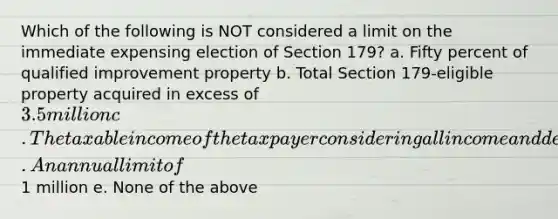 Which of the following is NOT considered a limit on the immediate expensing election of Section 179? a. Fifty percent of qualified improvement property b. Total Section 179-eligible property acquired in excess of 3.5 million c. The taxable income of the taxpayer considering all income and deductions except for Section 179 immediate expensing d. An annual limit of1 million e. None of the above