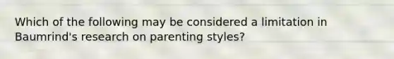 Which of the following may be considered a limitation in Baumrind's research on parenting styles?