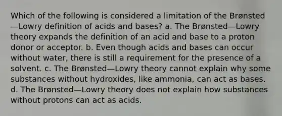 Which of the following is considered a limitation of the Brønsted—Lowry definition of acids and bases? a. The Brønsted—Lowry theory expands the definition of an acid and base to a proton donor or acceptor. b. Even though acids and bases can occur without water, there is still a requirement for the presence of a solvent. c. The Brønsted—Lowry theory cannot explain why some substances without hydroxides, like ammonia, can act as bases. d. The Brønsted—Lowry theory does not explain how substances without protons can act as acids.