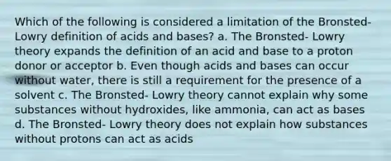 Which of the following is considered a limitation of the Bronsted- Lowry definition of acids and bases? a. The Bronsted- Lowry theory expands the definition of an acid and base to a proton donor or acceptor b. Even though acids and bases can occur without water, there is still a requirement for the presence of a solvent c. The Bronsted- Lowry theory cannot explain why some substances without hydroxides, like ammonia, can act as bases d. The Bronsted- Lowry theory does not explain how substances without protons can act as acids