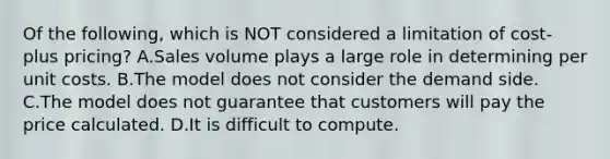 Of the following, which is NOT considered a limitation of cost-plus pricing? A.Sales volume plays a large role in determining per unit costs. B.The model does not consider the demand side. C.The model does not guarantee that customers will pay the price calculated. D.It is difficult to compute.