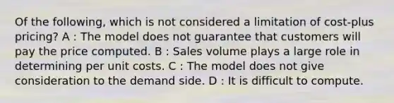 Of the following, which is not considered a limitation of cost-plus pricing? A : The model does not guarantee that customers will pay the price computed. B : Sales volume plays a large role in determining per unit costs. C : The model does not give consideration to the demand side. D : It is difficult to compute.