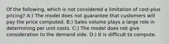 Of the following, which is not considered a limitation of cost-plus pricing? A:) The model does not guarantee that customers will pay the price computed. B:) Sales volume plays a large role in determining per unit costs. C:) The model does not give consideration to the demand side. D:) It is difficult to compute.