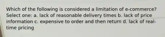 Which of the following is considered a limitation of e-commerce? Select one: a. lack of reasonable delivery times b. lack of price information c. expensive to order and then return d. lack of real-time pricing