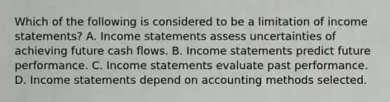 Which of the following is considered to be a limitation of income​ statements? A. Income statements assess uncertainties of achieving future cash flows. B. Income statements predict future performance. C. Income statements evaluate past performance. D. Income statements depend on accounting methods selected.