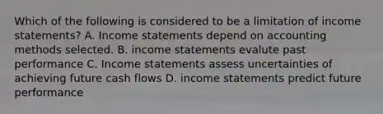 Which of the following is considered to be a limitation of income statements? A. Income statements depend on accounting methods selected. B. income statements evalute past performance C. Income statements assess uncertainties of achieving future cash flows D. income statements predict future performance