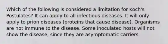 Which of the following is considered a limitation for Koch's Postulates? It can apply to all infectious diseases. It will only apply to prion diseases (proteins that cause disease). Organisms are not immune to the disease. Some inoculated hosts will not show the disease, since they are asymptomatic carriers.