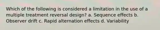 Which of the following is considered a limitation in the use of a multiple treatment reversal design? a. Sequence effects b. Observer drift c. Rapid alternation effects d. Variability