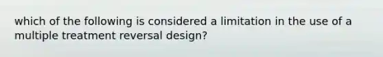 which of the following is considered a limitation in the use of a multiple treatment reversal design?