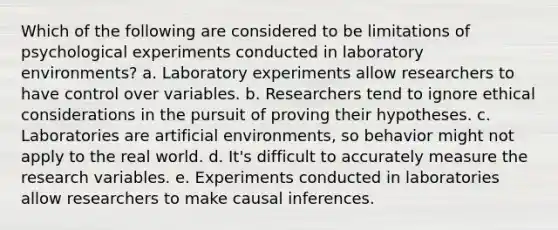 Which of the following are considered to be limitations of psychological experiments conducted in laboratory environments? a. Laboratory experiments allow researchers to have control over variables. b. Researchers tend to ignore ethical considerations in the pursuit of proving their hypotheses. c. Laboratories are artificial environments, so behavior might not apply to the real world. d. It's difficult to accurately measure the research variables. e. Experiments conducted in laboratories allow researchers to make causal inferences.