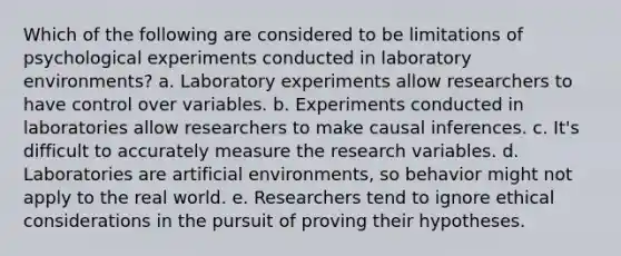 Which of the following are considered to be limitations of psychological experiments conducted in laboratory environments? a. Laboratory experiments allow researchers to have control over variables. b. Experiments conducted in laboratories allow researchers to make causal inferences. c. It's difficult to accurately measure the research variables. d. Laboratories are artificial environments, so behavior might not apply to the real world. e. Researchers tend to ignore ethical considerations in the pursuit of proving their hypotheses.