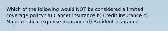 Which of the following would NOT be considered a limited coverage policy? a) Cancer insurance b) Credit insurance c) Major medical expense insurance d) Accident insurance