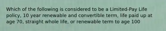 Which of the following is considered to be a Limited-Pay Life policy, 10 year renewable and convertible term, life paid up at age 70, straight whole life, or renewable term to age 100