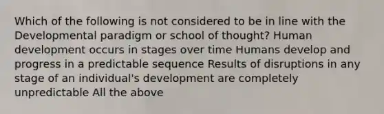 Which of the following is not considered to be in line with the Developmental paradigm or school of thought? Human development occurs in stages over time Humans develop and progress in a predictable sequence Results of disruptions in any stage of an individual's development are completely unpredictable All the above