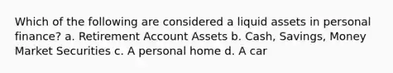 Which of the following are considered a liquid assets in personal finance? a. Retirement Account Assets b. Cash, Savings, Money Market Securities c. A personal home d. A car